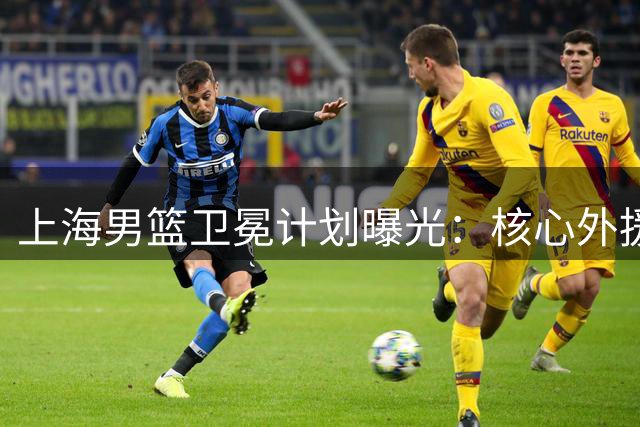 上海男篮卫冕计划曝光：核心外援留队 亿元级引援暗藏玄机